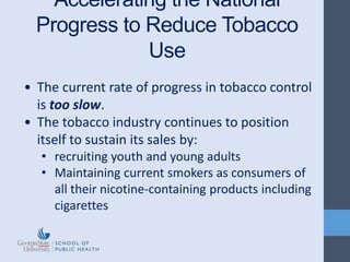 • The current rate of progress in tobacco control
is too slow.
• The tobacco industry continues to position
itself to sustain its sales by:
• recruiting youth and young adults
• Maintaining current smokers as consumers of
all their nicotine-containing products including
cigarettes
Accelerating the National
Progress to Reduce Tobacco
Use
 