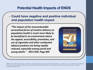 Potential Health Impacts of ENDS
• Could have negative and positive individual
and population health impact
Source: The health consequences of smoking – 50 years of progress: a report of the Surgeon General. – Atlanta, GA. : U.S. Department of Health and
Human Services, Centers for Disease Control and Prevention, National Center for Chronic Disease Prevention and Health Promotion, Office on
Smoking and Health, 2014.
“The impact of the noncombustible
aerosolized forms of nicotine delivery on
population health is much more likely to
be beneficial in an environment where
the appeal, accessibility, promotion, and
use of cigarettes and other combusted
tobacco products are being rapidly
reduced, especially among youth and
young adults.” 2014 SGR, Page 859
 