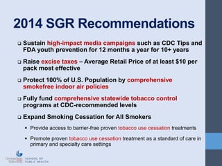 2014 SGR Recommendations
 Sustain high-impact media campaigns such as CDC Tips and
FDA youth prevention for 12 months a year for 10+ years
 Raise excise taxes – Average Retail Price of at least $10 per
pack most effective
 Protect 100% of U.S. Population by comprehensive
smokefree indoor air policies
 Fully fund comprehensive statewide tobacco control
programs at CDC-recommended levels
 Expand Smoking Cessation for All Smokers
 Provide access to barrier-free proven tobacco use cessation treatments
 Promote proven tobacco use cessation treatment as a standard of care in
primary and specialty care settings
 