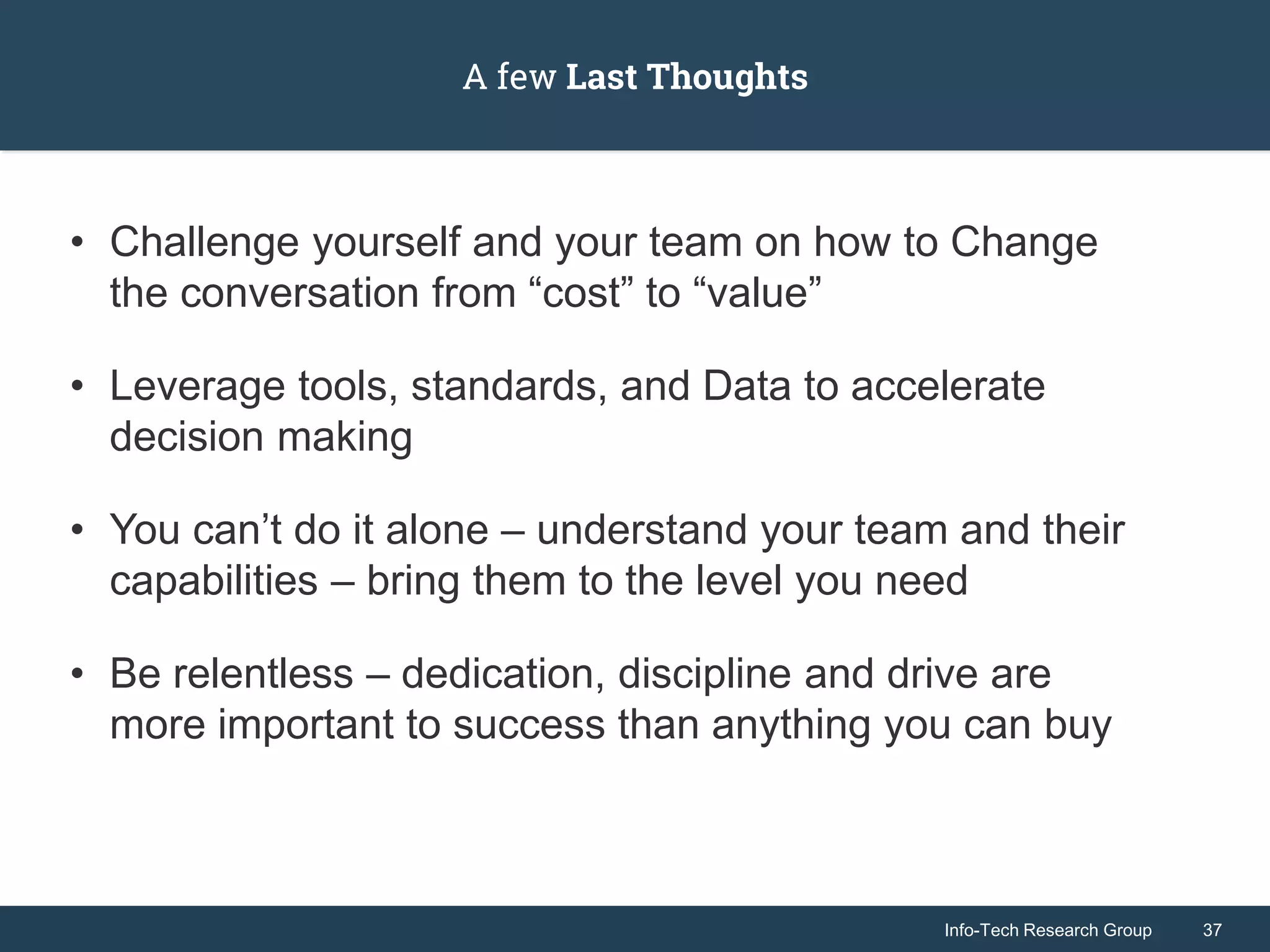 Info-Tech Research Group 37Info-Tech Research Group 37
A few Last Thoughts
• Challenge yourself and your team on how to Change
the conversation from “cost” to “value”
• Leverage tools, standards, and Data to accelerate
decision making
• You can’t do it alone – understand your team and their
capabilities – bring them to the level you need
• Be relentless – dedication, discipline and drive are
more important to success than anything you can buy
 