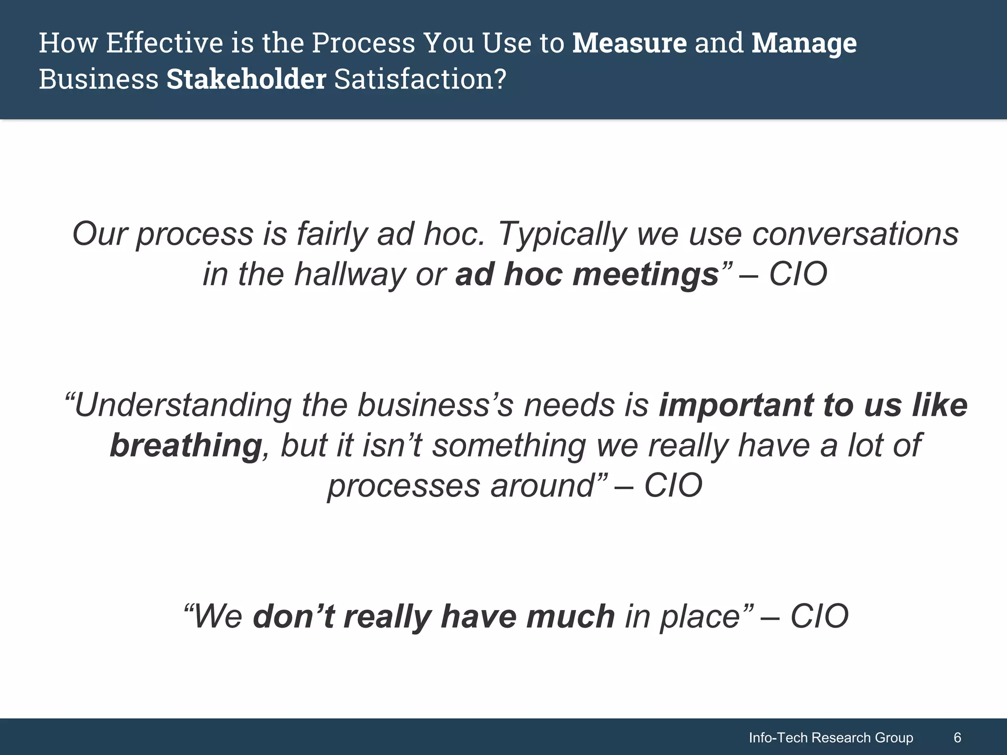 Info-Tech Research Group 6Info-Tech Research Group 6
How Effective is the Process You Use to Measure and Manage
Business Stakeholder Satisfaction?
Our process is fairly ad hoc. Typically we use conversations
in the hallway or ad hoc meetings” – CIO
“Understanding the business’s needs is important to us like
breathing, but it isn’t something we really have a lot of
processes around” – CIO
“We don’t really have much in place” – CIO
 