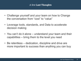 Info-Tech Research Group 37Info-Tech Research Group 37
A few Last Thoughts
• Challenge yourself and your team on how to Change
the conversation from “cost” to “value”
• Leverage tools, standards, and Data to accelerate
decision making
• You can’t do it alone – understand your team and their
capabilities – bring them to the level you need
• Be relentless – dedication, discipline and drive are
more important to success than anything you can buy
 