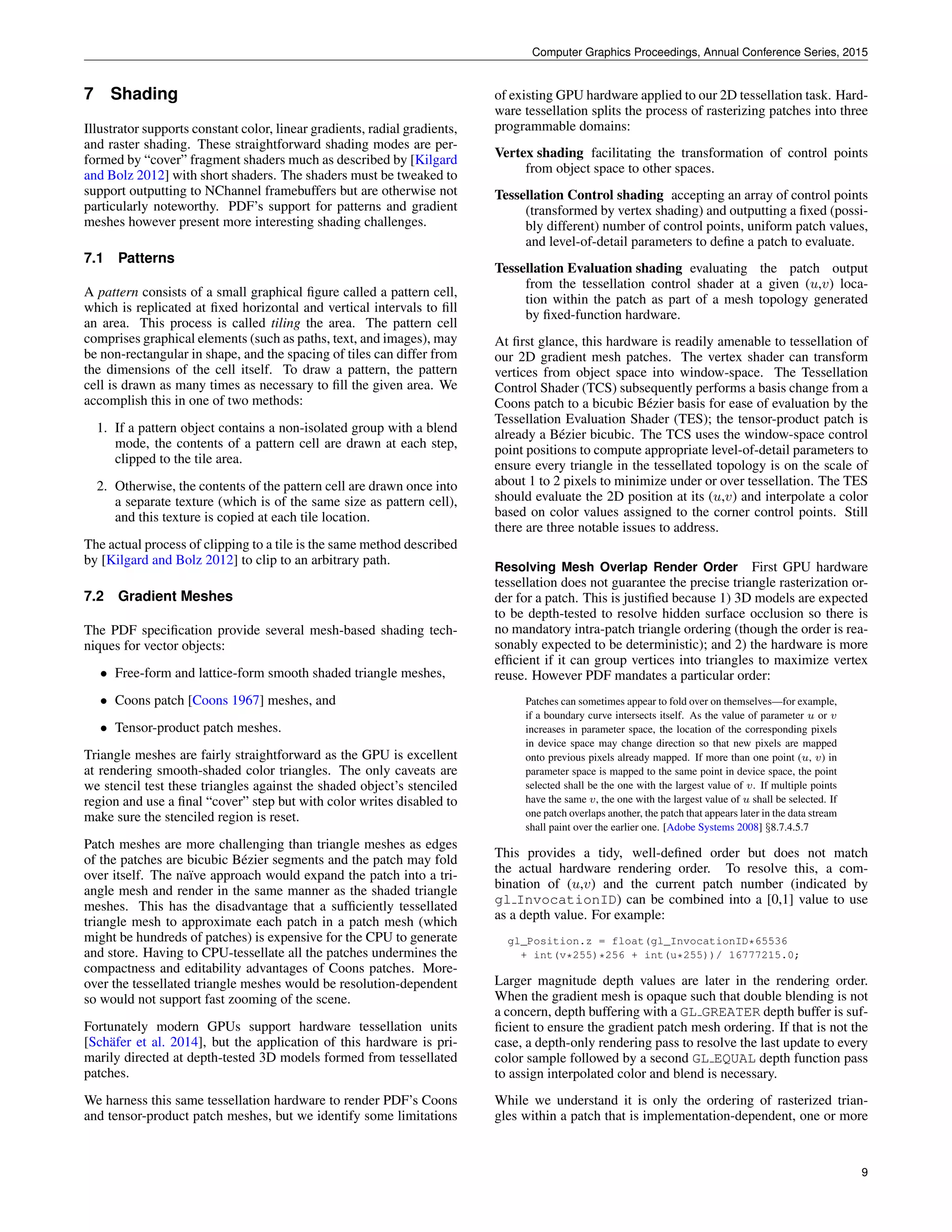 Computer Graphics Proceedings, Annual Conference Series, 2015
7 Shading
Illustrator supports constant color, linear gradients, radial gradients,
and raster shading. These straightforward shading modes are per-
formed by “cover” fragment shaders much as described by [Kilgard
and Bolz 2012] with short shaders. The shaders must be tweaked to
support outputting to NChannel framebuffers but are otherwise not
particularly noteworthy. PDF’s support for patterns and gradient
meshes however present more interesting shading challenges.
7.1 Patterns
A pattern consists of a small graphical ﬁgure called a pattern cell,
which is replicated at ﬁxed horizontal and vertical intervals to ﬁll
an area. This process is called tiling the area. The pattern cell
comprises graphical elements (such as paths, text, and images), may
be non-rectangular in shape, and the spacing of tiles can differ from
the dimensions of the cell itself. To draw a pattern, the pattern
cell is drawn as many times as necessary to ﬁll the given area. We
accomplish this in one of two methods:
1. If a pattern object contains a non-isolated group with a blend
mode, the contents of a pattern cell are drawn at each step,
clipped to the tile area.
2. Otherwise, the contents of the pattern cell are drawn once into
a separate texture (which is of the same size as pattern cell),
and this texture is copied at each tile location.
The actual process of clipping to a tile is the same method described
by [Kilgard and Bolz 2012] to clip to an arbitrary path.
7.2 Gradient Meshes
The PDF speciﬁcation provide several mesh-based shading tech-
niques for vector objects:
• Free-form and lattice-form smooth shaded triangle meshes,
• Coons patch [Coons 1967] meshes, and
• Tensor-product patch meshes.
Triangle meshes are fairly straightforward as the GPU is excellent
at rendering smooth-shaded color triangles. The only caveats are
we stencil test these triangles against the shaded object’s stenciled
region and use a ﬁnal “cover” step but with color writes disabled to
make sure the stenciled region is reset.
Patch meshes are more challenging than triangle meshes as edges
of the patches are bicubic B´ezier segments and the patch may fold
over itself. The na¨ıve approach would expand the patch into a tri-
angle mesh and render in the same manner as the shaded triangle
meshes. This has the disadvantage that a sufﬁciently tessellated
triangle mesh to approximate each patch in a patch mesh (which
might be hundreds of patches) is expensive for the CPU to generate
and store. Having to CPU-tessellate all the patches undermines the
compactness and editability advantages of Coons patches. More-
over the tessellated triangle meshes would be resolution-dependent
so would not support fast zooming of the scene.
Fortunately modern GPUs support hardware tessellation units
[Sch¨afer et al. 2014], but the application of this hardware is pri-
marily directed at depth-tested 3D models formed from tessellated
patches.
We harness this same tessellation hardware to render PDF’s Coons
and tensor-product patch meshes, but we identify some limitations
of existing GPU hardware applied to our 2D tessellation task. Hard-
ware tessellation splits the process of rasterizing patches into three
programmable domains:
Vertex shading facilitating the transformation of control points
from object space to other spaces.
Tessellation Control shading accepting an array of control points
(transformed by vertex shading) and outputting a ﬁxed (possi-
bly different) number of control points, uniform patch values,
and level-of-detail parameters to deﬁne a patch to evaluate.
Tessellation Evaluation shading evaluating the patch output
from the tessellation control shader at a given (u,v) loca-
tion within the patch as part of a mesh topology generated
by ﬁxed-function hardware.
At ﬁrst glance, this hardware is readily amenable to tessellation of
our 2D gradient mesh patches. The vertex shader can transform
vertices from object space into window-space. The Tessellation
Control Shader (TCS) subsequently performs a basis change from a
Coons patch to a bicubic B´ezier basis for ease of evaluation by the
Tessellation Evaluation Shader (TES); the tensor-product patch is
already a B´ezier bicubic. The TCS uses the window-space control
point positions to compute appropriate level-of-detail parameters to
ensure every triangle in the tessellated topology is on the scale of
about 1 to 2 pixels to minimize under or over tessellation. The TES
should evaluate the 2D position at its (u,v) and interpolate a color
based on color values assigned to the corner control points. Still
there are three notable issues to address.
Resolving Mesh Overlap Render Order First GPU hardware
tessellation does not guarantee the precise triangle rasterization or-
der for a patch. This is justiﬁed because 1) 3D models are expected
to be depth-tested to resolve hidden surface occlusion so there is
no mandatory intra-patch triangle ordering (though the order is rea-
sonably expected to be deterministic); and 2) the hardware is more
efﬁcient if it can group vertices into triangles to maximize vertex
reuse. However PDF mandates a particular order:
Patches can sometimes appear to fold over on themselves—for example,
if a boundary curve intersects itself. As the value of parameter u or v
increases in parameter space, the location of the corresponding pixels
in device space may change direction so that new pixels are mapped
onto previous pixels already mapped. If more than one point (u, v) in
parameter space is mapped to the same point in device space, the point
selected shall be the one with the largest value of v. If multiple points
have the same v, the one with the largest value of u shall be selected. If
one patch overlaps another, the patch that appears later in the data stream
shall paint over the earlier one. [Adobe Systems 2008] §8.7.4.5.7
This provides a tidy, well-deﬁned order but does not match
the actual hardware rendering order. To resolve this, a com-
bination of (u,v) and the current patch number (indicated by
gl InvocationID) can be combined into a [0,1] value to use
as a depth value. For example:
gl_Position.z = float(gl_InvocationID*65536
+ int(v*255)*256 + int(u*255))/ 16777215.0;
Larger magnitude depth values are later in the rendering order.
When the gradient mesh is opaque such that double blending is not
a concern, depth buffering with a GL GREATER depth buffer is suf-
ﬁcient to ensure the gradient patch mesh ordering. If that is not the
case, a depth-only rendering pass to resolve the last update to every
color sample followed by a second GL EQUAL depth function pass
to assign interpolated color and blend is necessary.
While we understand it is only the ordering of rasterized trian-
gles within a patch that is implementation-dependent, one or more
9
 
