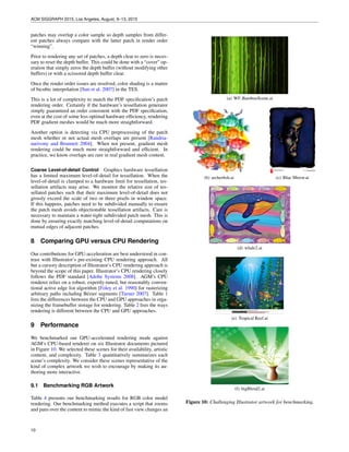 ACM SIGGRAPH 2015, Los Angeles, August, 9–13, 2015
patches may overlap a color sample so depth samples from differ-
ent patches always compare with the latter patch in render order
“winning”.
Prior to rendering any set of patches, a depth clear to zero is neces-
sary to reset the depth buffer. This could be done with a “cover” op-
eration that simply zeros the depth buffer (without modifying other
buffers) or with a scissored depth buffer clear.
Once the render order issues are resolved, color shading is a matter
of bicubic interpolation [Sun et al. 2007] in the TES.
This is a lot of complexity to match the PDF speciﬁcation’s patch
rendering order. Certainly if the hardware’s tessellation generator
simply guaranteed an order consistent with the PDF speciﬁcation,
even at the cost of some less optimal hardware efﬁciency, rendering
PDF gradient meshes would be much more straightforward.
Another option is detecting via CPU preprocessing of the patch
mesh whether or not actual mesh overlaps are present [Randria-
narivony and Brunnett 2004]. When not present, gradient mesh
rendering could be much more straightforward and efﬁcient. In
practice, we know overlaps are rare in real gradient mesh content.
Coarse Level-of-detail Control Graphics hardware tessellation
has a limited maximum level-of-detail for tessellation. When the
level-of-detail is clamped to a hardware limit for tessellation, tes-
sellation artifacts may arise. We monitor the relative size of tes-
sellated patches such that their maximum level-of-detail does not
grossly exceed the scale of two or three pixels in window space.
If this happens, patches need to be subdivided manually to ensure
the patch mesh avoids objectionable tessellation artifacts. Care is
necessary to maintain a water-tight subdivided patch mesh. This is
done by ensuring exactly matching level-of-detail computations on
mutual edges of adjacent patches.
8 Comparing GPU versus CPU Rendering
Our contributions for GPU-acceleration are best understood in con-
trast with Illustrator’s pre-existing CPU rendering approach. All
but a cursory description of Illustrator’s CPU rendering approach is
beyond the scope of this paper. Illustrator’s CPU rendering closely
follows the PDF standard [Adobe Systems 2008]. AGM’s CPU
renderer relies on a robust, expertly-tuned, but reasonably conven-
tional active edge list algorithm [Foley et al. 1990] for rasterizing
arbitrary paths including B´ezier segments [Turner 2007]. Table 1
lists the differences between the CPU and GPU approaches in orga-
nizing the framebuffer storage for rendering. Table 2 lists the ways
rendering is different between the CPU and GPU approaches.
9 Performance
We benchmarked our GPU-accelerated rendering mode against
AGM’s CPU-based renderer on six Illustrator documents pictured
in Figure 10. We selected these scenes for their availability, artistic
content, and complexity. Table 3 quantitatively summarizes each
scene’s complexity. We consider these scenes representative of the
kind of complex artwork we wish to encourage by making its au-
thoring more interactive.
9.1 Benchmarking RGB Artwork
Table 4 presents our benchmarking results for RGB color model
rendering. Our benchmarking method executes a script that zooms
and pans over the content to mimic the kind of fast view changes an
(a) WF BambooScene.ai
(b) archerﬁsh.ai (c) Blue Mirror.ai
(d) whale2.ai
(e) Tropical Reef.ai
(f) bigBlend2.ai
Figure 10: Challenging Illustrator artwork for benchmarking.
10
 