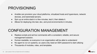 USE CASES FOR AUTOMATION WITH ANSIBLE11
PROVISIONING
● Ansible can provision your cloud platforms, virtualized hosts and hypervisors, network
devices, and baremetal servers.
● Spin up an entire stack in a few minutes, test it, then delete it.
● Allows for deploying into test, dev, and prod environments in minutes.
CONFIGURATION MANAGEMENT
● Replace scripts and ad-hoc commands with a consistent, reliable, and secure
management solution.
● Human-readable, so everyone in an organization will be able to understand
● No agent to run on systems, so users only need an SSH password to start utilizing
● Thousands of modules, roles, and templates
 