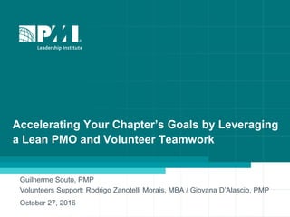 Accelerating Your Chapter’s Goals by Leveraging
a Lean PMO and Volunteer Teamwork
Guilherme Souto, PMP
Volunteers Support: Rodrigo Zanotelli Morais, MBA / Giovana D’Alascio, PMP
October 27, 2016
 