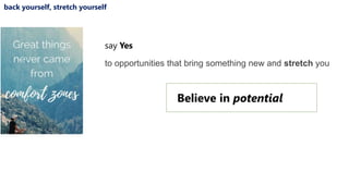back yourself, stretch yourself
say Yes
to opportunities that bring something new and stretch you
Believe in potential
 