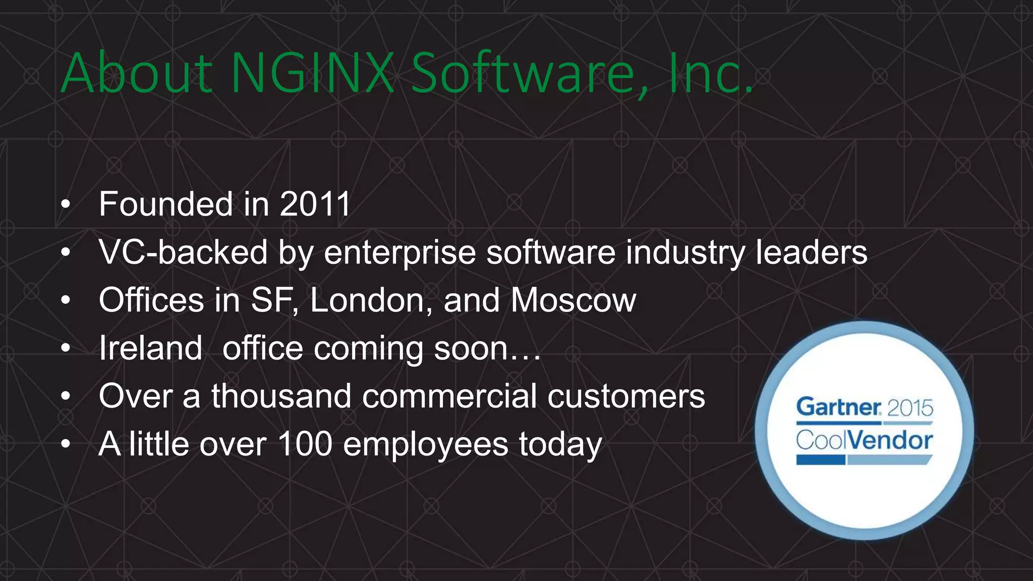 MORE INFORMATION AT NGINX.COM About NGINX Software, Inc. • Founded in 2011 • VC-backed by enterprise software industry leaders • Offices in SF, London, and Moscow • Ireland office coming soon… • Over a thousand commercial customers • A little over 100 employees today 
