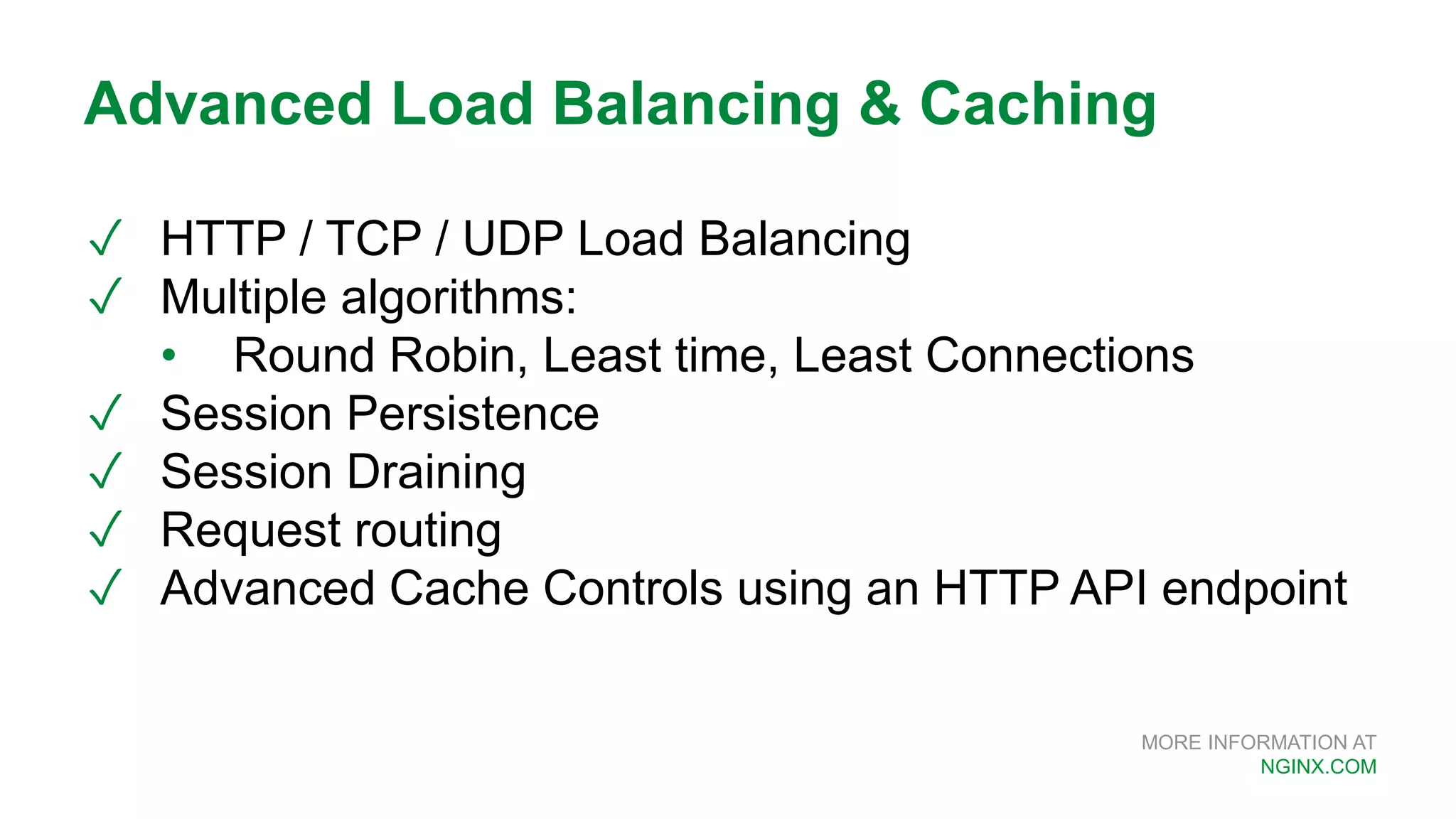 MORE INFORMATION AT NGINX.COM ✓ HTTP / TCP / UDP Load Balancing ✓ Multiple algorithms: • Round Robin, Least time, Least Connections ✓ Session Persistence ✓ Session Draining ✓ Request routing ✓ Advanced Cache Controls using an HTTP API endpoint Advanced Load Balancing & Caching 
