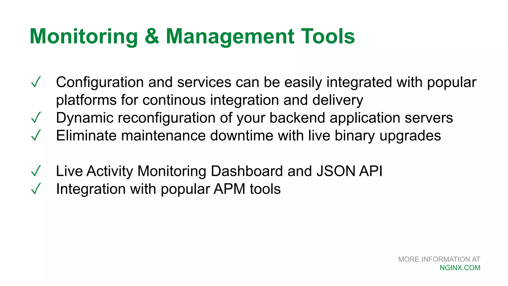 MORE INFORMATION AT NGINX.COM ✓ Configuration and services can be easily integrated with popular platforms for continous integration and delivery ✓ Dynamic reconfiguration of your backend application servers ✓ Eliminate maintenance downtime with live binary upgrades ✓ Live Activity Monitoring Dashboard and JSON API ✓ Integration with popular APM tools Monitoring & Management Tools 