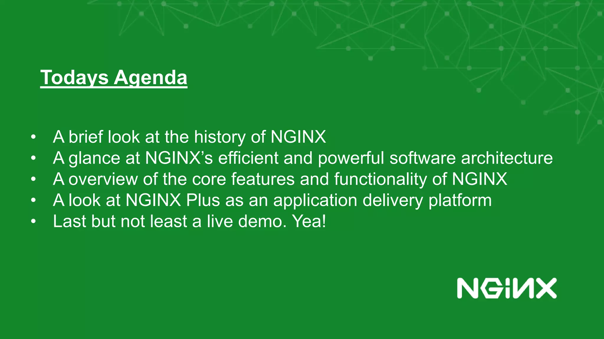 • A brief look at the history of NGINX • A glance at NGINX’s efficient and powerful software architecture • A overview of the core features and functionality of NGINX • A look at NGINX Plus as an application delivery platform • Last but not least a live demo. Yea! Todays Agenda 