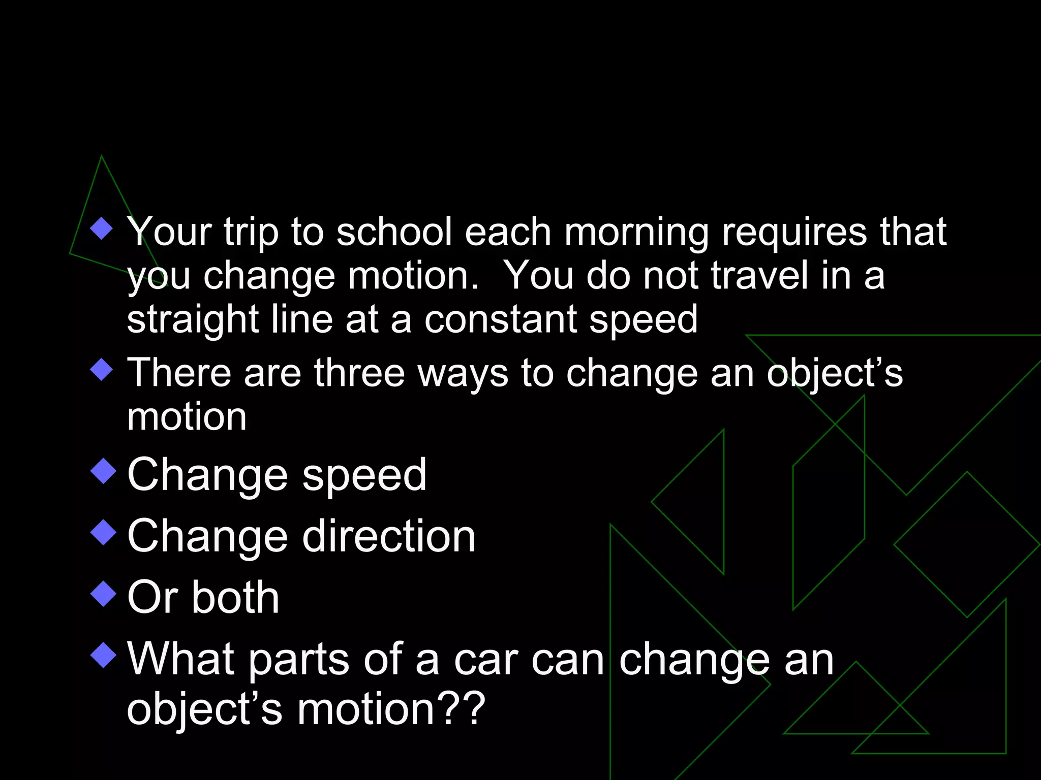I. Changing an object’s motion Your trip to school each morning requires that you change motion. You do not travel in a straight line at a constant speed There are three ways to change an object’s motion Change speed Change direction Or both What parts of a car can change an object’s motion??