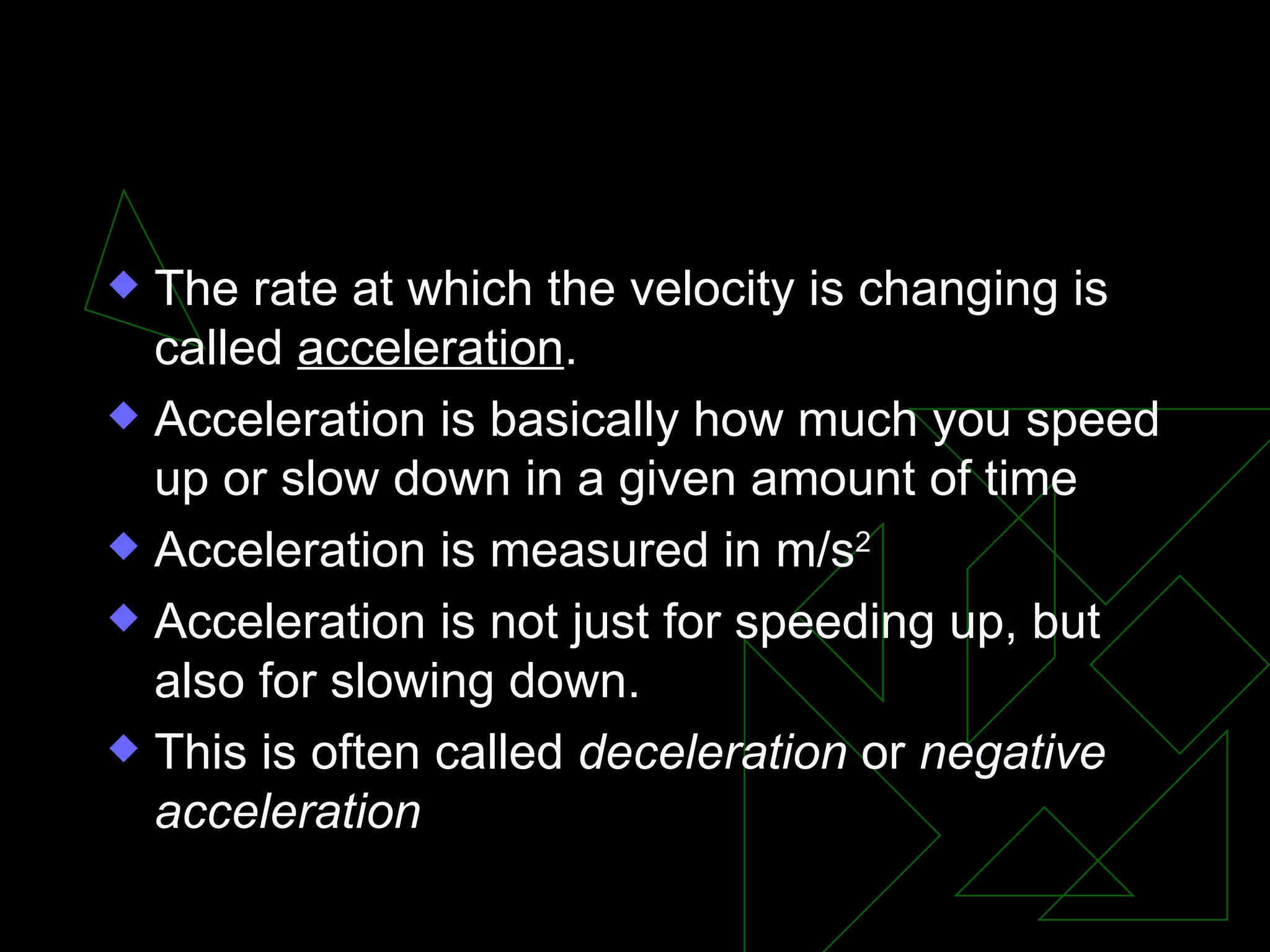II. Changing velocity The rate at which the velocity is changing is called acceleration . Acceleration is basically how much you speed up or slow down in a given amount of time Acceleration is measured in m/s 2 Acceleration is not just for speeding up, but also for slowing down. This is often called deceleration or negative acceleration