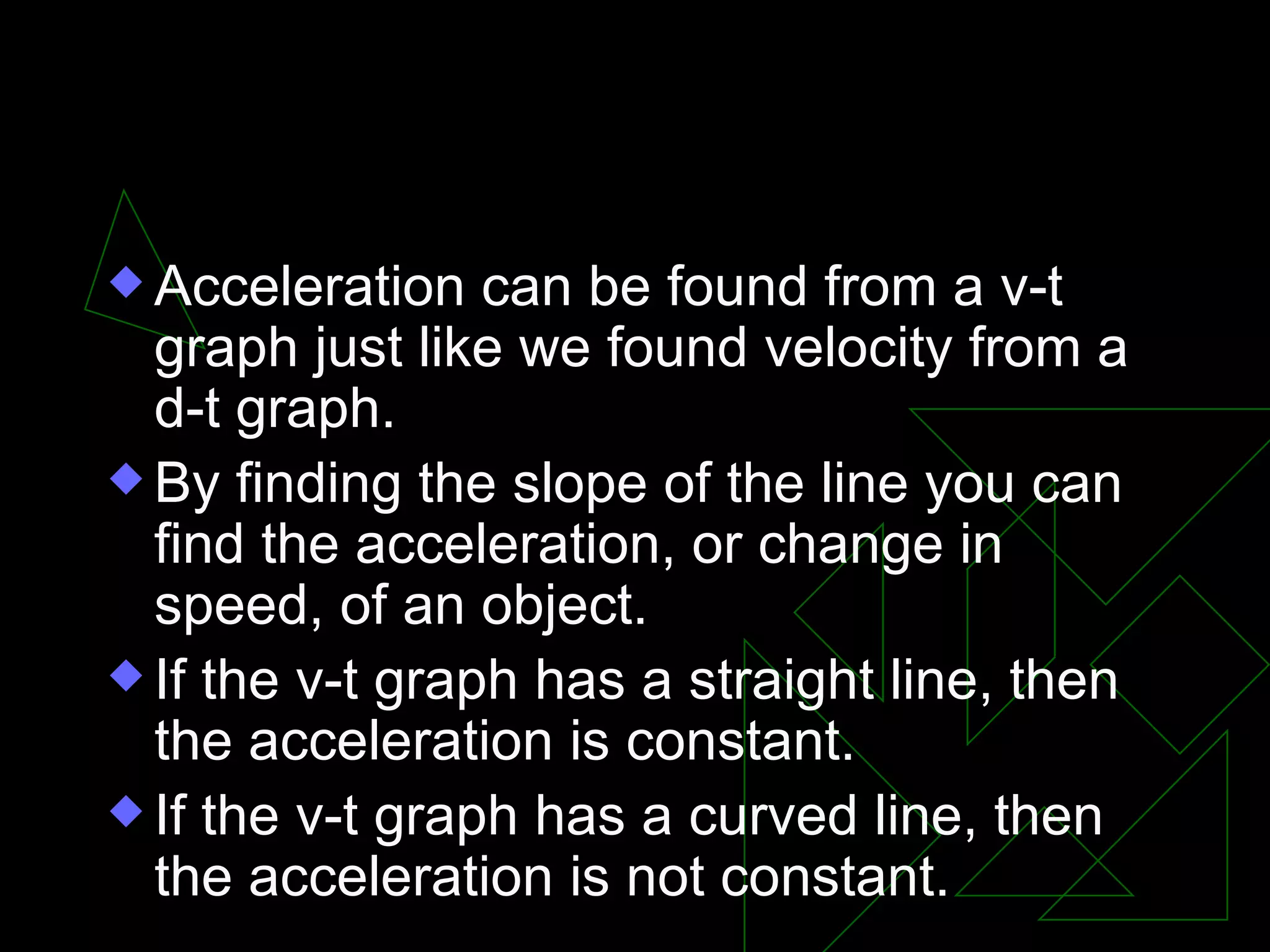 III. Velocity-time graph Acceleration can be found from a v-t graph just like we found velocity from a d-t graph. By finding the slope of the line you can find the acceleration, or change in speed, of an object. If the v-t graph has a straight line, then the acceleration is constant. If the v-t graph has a curved line, then the acceleration is not constant.