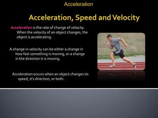 Acceleration

           Acceleration, Speed and Velocity
Acceleration is the rate of change of velocity.
   When the velocity of an object changes, the
   object is accelerating.


A change in velocity can be either a change in
   how fast something is moving, or a change
   in the direction it is moving.


 Acceleration occurs when an object changes its
    speed, it's direction, or both.
 