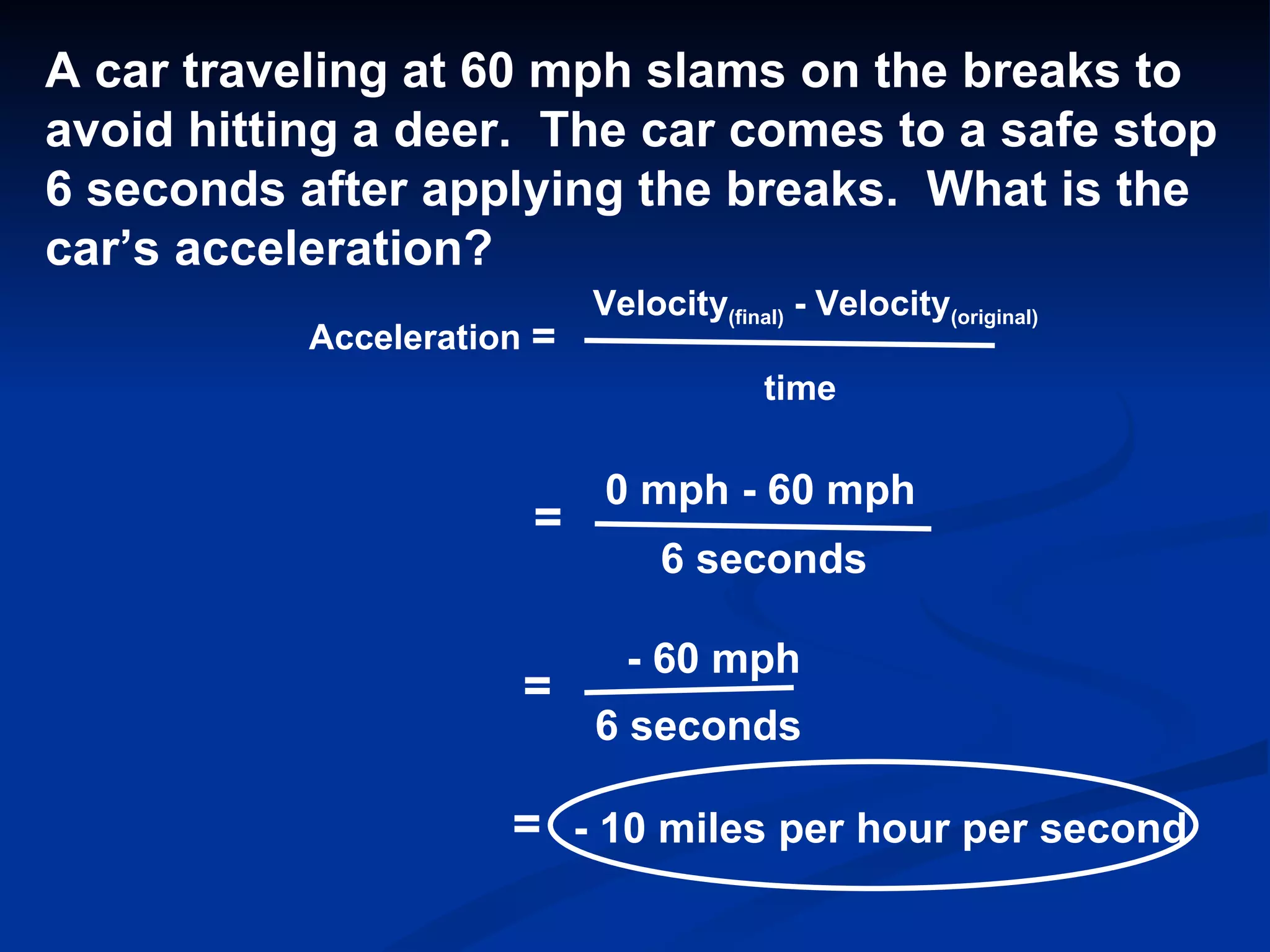 Acceleration = Velocity (final)  - Velocity (original) time A car traveling at 60 mph slams on the breaks to  avoid hitting a deer.  The car comes to a safe stop  6 seconds after applying the breaks.  What is the car’s acceleration? = 0 mph - 60 mph 6 seconds = - 60 mph 6 seconds = - 10 miles per hour per second 