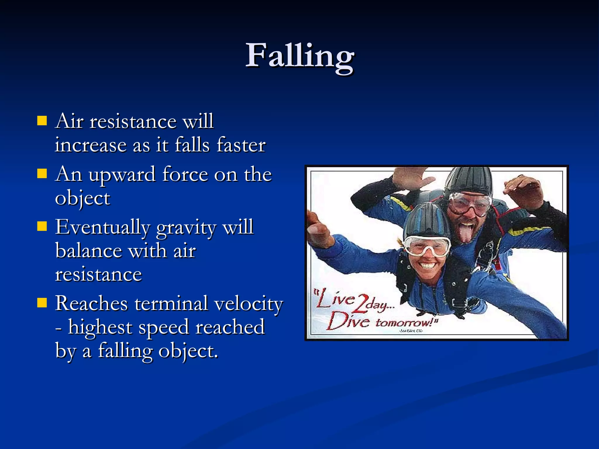 Falling Air resistance will increase as it falls faster An upward force on the object Eventually gravity will balance with air resistance Reaches terminal velocity - highest speed reached by a falling object. 