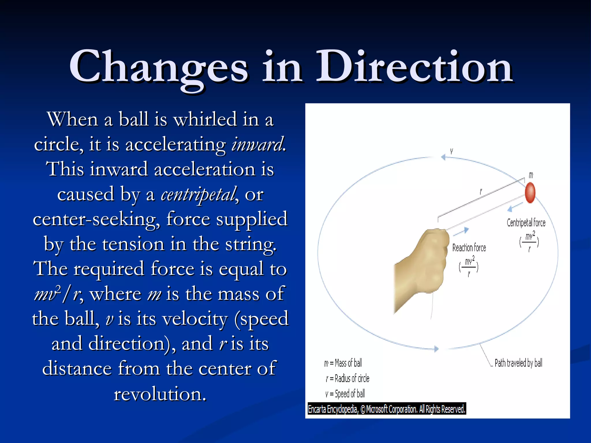 Changes in Direction When a ball is whirled in a circle, it is accelerating  inward . This inward acceleration is caused by a  centripetal , or center-seeking, force supplied by the tension in the string. The required force is equal to  mv 2 / r , where  m  is the mass of the ball,  v  is its velocity (speed and direction), and  r  is its distance from the center of revolution . 