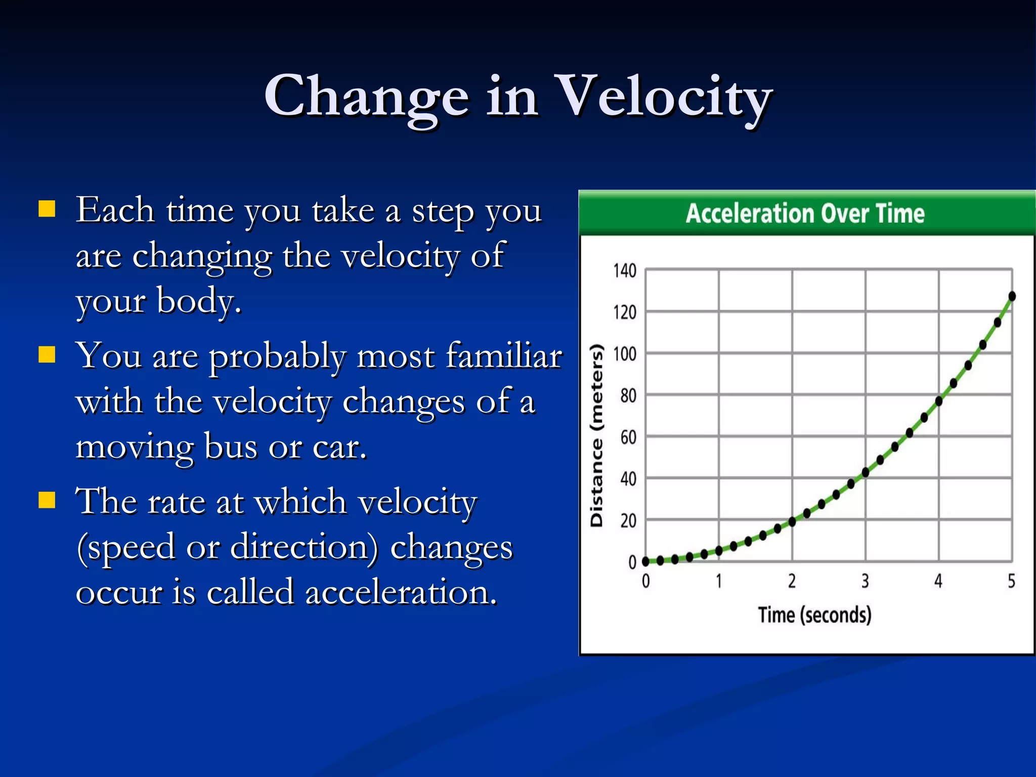Change in Velocity Each time you take a step you are changing the velocity of your body. You are probably most familiar with the velocity changes of a moving bus or car. The rate at which velocity (speed or direction) changes occur is called acceleration. 