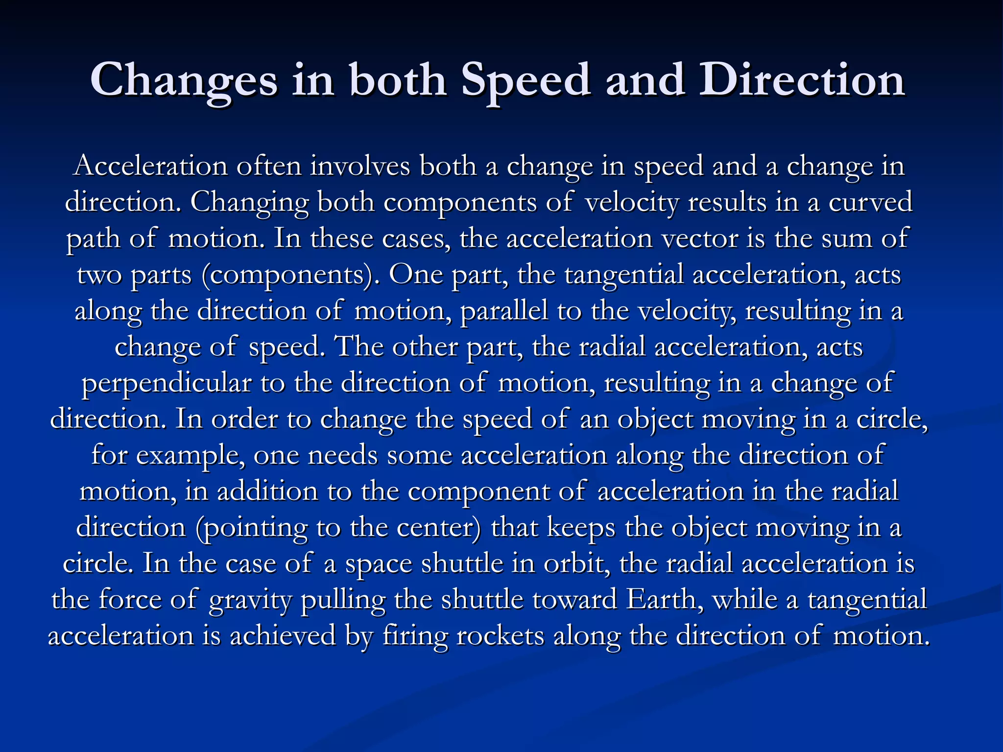 Changes in both Speed and Direction Acceleration often involves both a change in speed and a change in direction. Changing both components of velocity results in a curved path of motion. In these cases, the acceleration vector is the sum of two parts (components). One part, the tangential acceleration, acts along the direction of motion, parallel to the velocity, resulting in a change of speed. The other part, the radial acceleration, acts perpendicular to the direction of motion, resulting in a change of direction. In order to change the speed of an object moving in a circle, for example, one needs some acceleration along the direction of motion, in addition to the component of acceleration in the radial direction (pointing to the center) that keeps the object moving in a circle. In the case of a space shuttle in orbit, the radial acceleration is the force of gravity pulling the shuttle toward Earth, while a tangential acceleration is achieved by firing rockets along the direction of motion. 