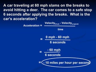 Acceleration = Velocity (final)  - Velocity (original) time A car traveling at 60 mph slams on the breaks to  avoid hitting a deer.  The car comes to a safe stop  6 seconds after applying the breaks.  What is the car’s acceleration? = 0 mph - 60 mph 6 seconds = - 60 mph 6 seconds = - 10 miles per hour per second 