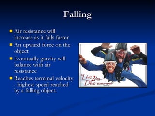 Falling Air resistance will increase as it falls faster An upward force on the object Eventually gravity will balance with air resistance Reaches terminal velocity - highest speed reached by a falling object. 