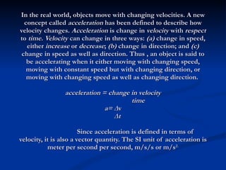 In the real world, objects move with changing velocities. A new concept called  acceleration  has been defined to describe how velocity changes.  Acceleration  is change in  velocity  with  respect  to  time. Velocity  can change in three ways:  (a)  change in speed, either  increase  or  decrease ;  (b)  change in direction; and  (c)  change in speed as well as direction. Thus , an object is said to be accelerating when it either moving with changing speed, moving with constant speed but with changing direction, or moving with changing speed as well as changing direction.  acceleration = change in velocity   time a= ∆ v   ∆t Since acceleration is defined in terms of velocity, it is also a vector quantity. The SI unit of acceleration is meter per second per second, m/s/s or m/s 2. 