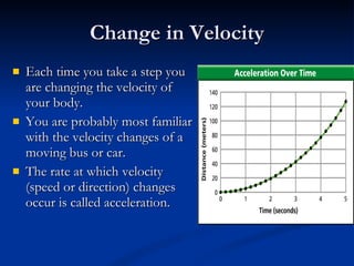 Change in Velocity Each time you take a step you are changing the velocity of your body. You are probably most familiar with the velocity changes of a moving bus or car. The rate at which velocity (speed or direction) changes occur is called acceleration. 
