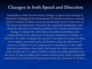 Changes in both Speed and Direction Acceleration often involves both a change in speed and a change in direction. Changing both components of velocity results in a curved path of motion. In these cases, the acceleration vector is the sum of two parts (components). One part, the tangential acceleration, acts along the direction of motion, parallel to the velocity, resulting in a change of speed. The other part, the radial acceleration, acts perpendicular to the direction of motion, resulting in a change of direction. In order to change the speed of an object moving in a circle, for example, one needs some acceleration along the direction of motion, in addition to the component of acceleration in the radial direction (pointing to the center) that keeps the object moving in a circle. In the case of a space shuttle in orbit, the radial acceleration is the force of gravity pulling the shuttle toward Earth, while a tangential acceleration is achieved by firing rockets along the direction of motion. 