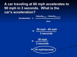 Acceleration = Velocity (final)  - Velocity (original) time A car traveling at 60 mph accelerates to 90 mph in 3 seconds.  What is the car’s acceleration? = 90 mph - 60 mph 3 seconds = 30 mph 3 seconds = 10 mph/second 