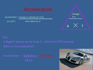 Acceleration
                                                        Change
 Acceleration = change in velocity (in m/s)             in v
   (in m/s2)          time taken (in s)

                                                   A             T

E.g:
A Bugatti Veyron can do from 0 – 1609.36m in 25.9 seconds
What is it’s acceleration?


Acceleration =      1609.36 m = 62.14 m/s2
                      25.9 s
 