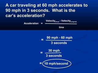 Acceleration =
Velocity(final) - Velocity(original)
time
A car traveling at 60 mph accelerates to
90 mph in 3 seconds. What is the
car’s acceleration?
=
90 mph - 60 mph
3 seconds
=
30 mph
3 seconds
= 10 mph/second
 