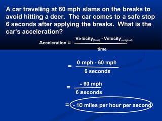 Acceleration =
Velocity(final) - Velocity(original)
time
A car traveling at 60 mph slams on the breaks to
avoid hitting a deer. The car comes to a safe stop
6 seconds after applying the breaks. What is the
car’s acceleration?
=
0 mph - 60 mph
6 seconds
=
- 60 mph
6 seconds
= - 10 miles per hour per second
 