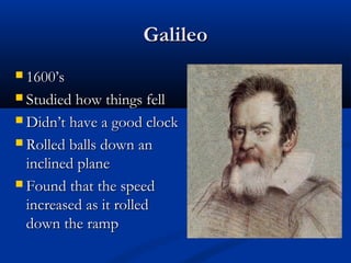 GalileoGalileo
 1600’s1600’s
 Studied how things fellStudied how things fell
 Didn’t have a good clockDidn’t have a good clock
 Rolled balls down anRolled balls down an
inclined planeinclined plane
 Found that the speedFound that the speed
increased as it rolledincreased as it rolled
down the rampdown the ramp
 