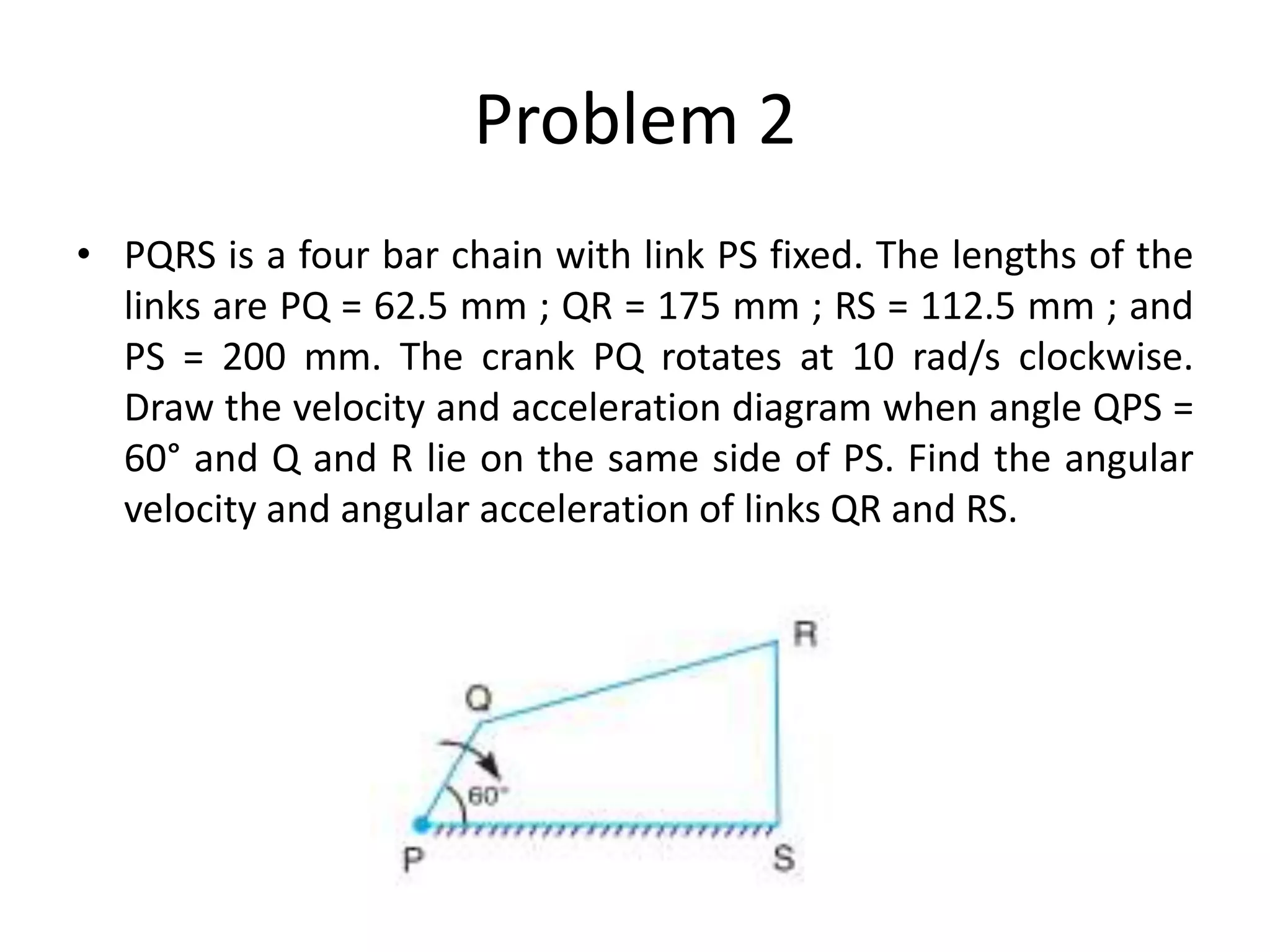 Problem 2
• PQRS is a four bar chain with link PS fixed. The lengths of the
links are PQ = 62.5 mm ; QR = 175 mm ; RS = 112.5 mm ; and
PS = 200 mm. The crank PQ rotates at 10 rad/s clockwise.
Draw the velocity and acceleration diagram when angle QPS =
60° and Q and R lie on the same side of PS. Find the angular
velocity and angular acceleration of links QR and RS.
 