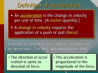 Definition of AccelerationDefinition of Acceleration
 AnAn accelerationacceleration is the change in velocityis the change in velocity
per unit of time. (Aper unit of time. (A vectorvector quantity.)quantity.)
 AA changechange inin velocityvelocity requires therequires the
application of a push or pull (application of a push or pull (forceforce).).
A formal treatment of force and acceleration willA formal treatment of force and acceleration will
be given later. For now, you should know that:be given later. For now, you should know that:
• The direction of accel-
eration is same as
direction of force.
• The acceleration is
proportional to the
magnitude of the force.
 