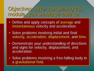 Objectives: After completing thisObjectives: After completing this
module, you should be able to:module, you should be able to:
•• Define and apply concepts ofDefine and apply concepts of averageaverage andand
instantaneousinstantaneous velocity and acceleration.velocity and acceleration.
•• Solve problems involving initial and finalSolve problems involving initial and final
velocityvelocity,, accelerationacceleration,, displacementdisplacement, and, and timetime..
•• Demonstrate your understanding of directionsDemonstrate your understanding of directions
and signs for velocity, displacement, andand signs for velocity, displacement, and
acceleration.acceleration.
•• Solve problems involving a freeSolve problems involving a free--falling body infalling body in
aa gravitational fieldgravitational field..
 