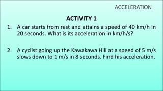 ACCELERATION
ACTIVITY 1
1. A car starts from rest and attains a speed of 40 km/h in
20 seconds. What is its acceleration in km/h/s?
2. A cyclist going up the Kawakawa Hill at a speed of 5 m/s
slows down to 1 m/s in 8 seconds. Find his acceleration.
 