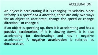ACCELERATION
An object is accelerating if it is changing its velocity. Since
velocity is a speed and a direction, there are only two ways
for an object to accelerate: change the speed or change
direction – or change b
If an object is speeding up, then it is accelerating and has a
positive acceleration. If it is slowing down, it is also
accelerating (or decelerating) and has a negative
acceleration. A negative acceleration is referred as
deceleration.
 