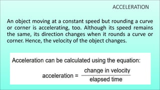 ACCELERATION
An object moving at a constant speed but rounding a curve
or corner is accelerating, too. Although its speed remains
the same, its direction changes when it rounds a curve or
corner. Hence, the velocity of the object changes.
 