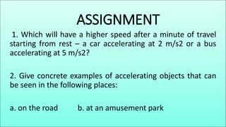 ASSIGNMENT
1. Which will have a higher speed after a minute of travel
starting from rest – a car accelerating at 2 m/s2 or a bus
accelerating at 5 m/s2?
2. Give concrete examples of accelerating objects that can
be seen in the following places:
a. on the road b. at an amusement park
 