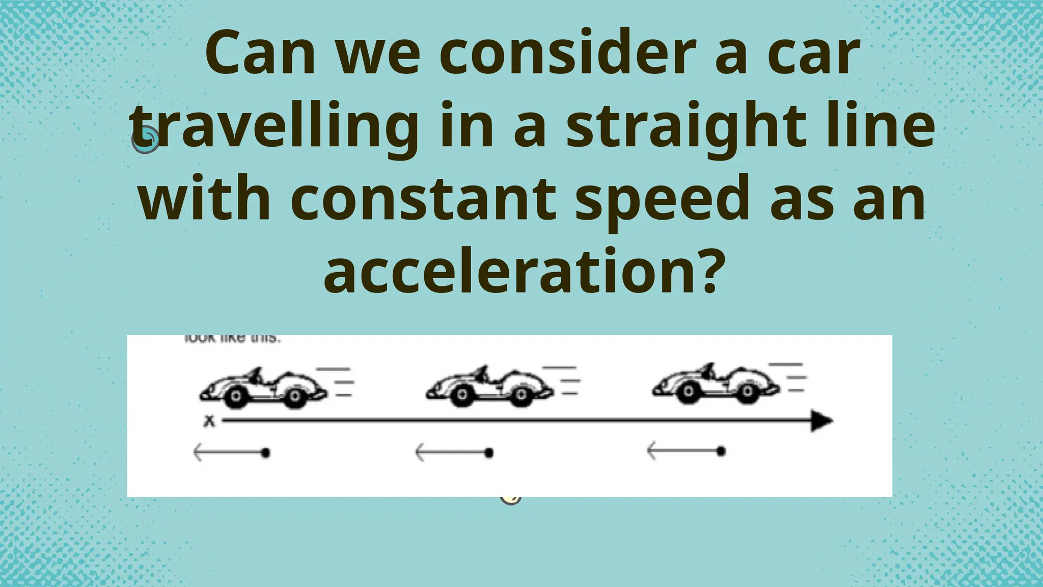 Can we consider a car
travelling in a straight line
with constant speed as an
acceleration?
 