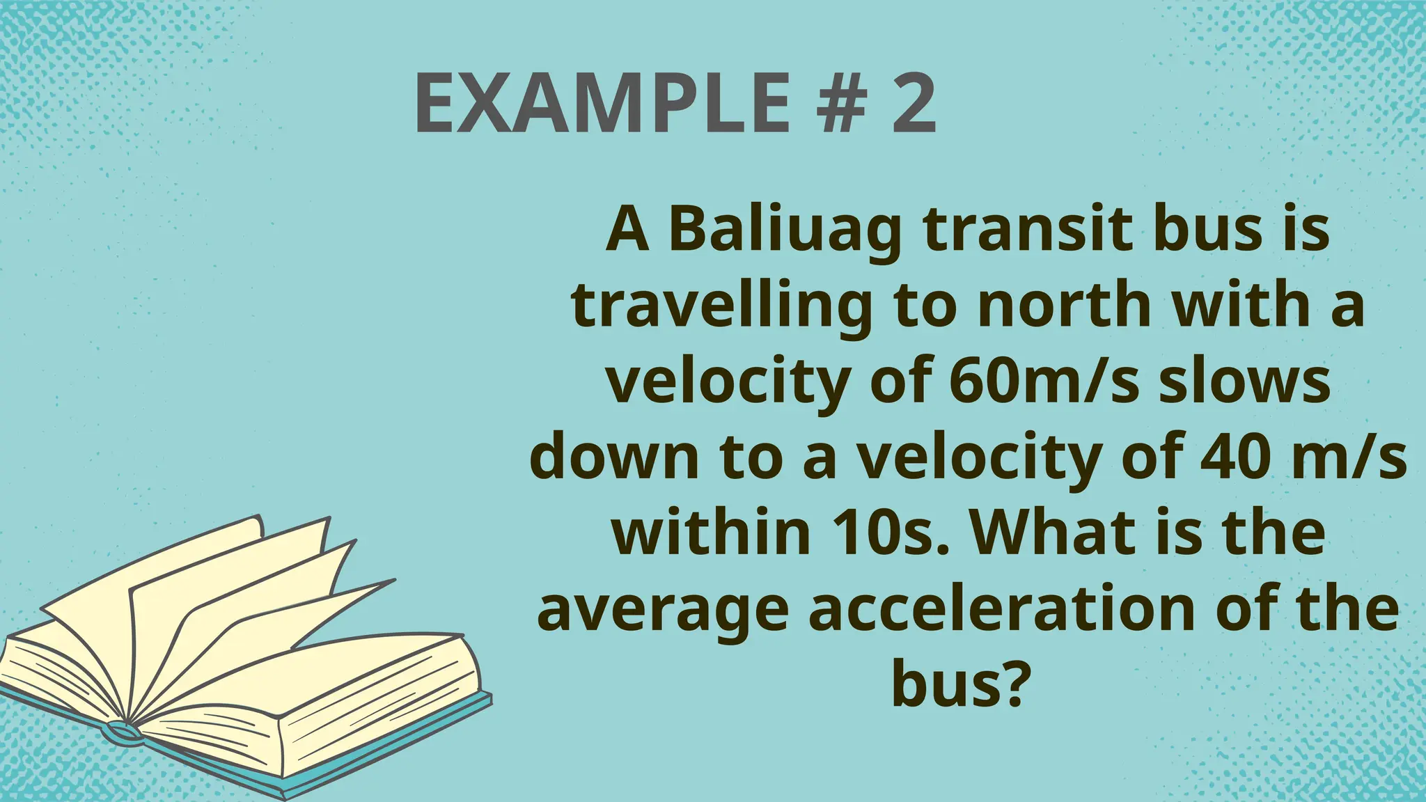 EXAMPLE # 2
A Baliuag transit bus is
travelling to north with a
velocity of 60m/s slows
down to a velocity of 40 m/s
within 10s. What is the
average acceleration of the
bus?
 