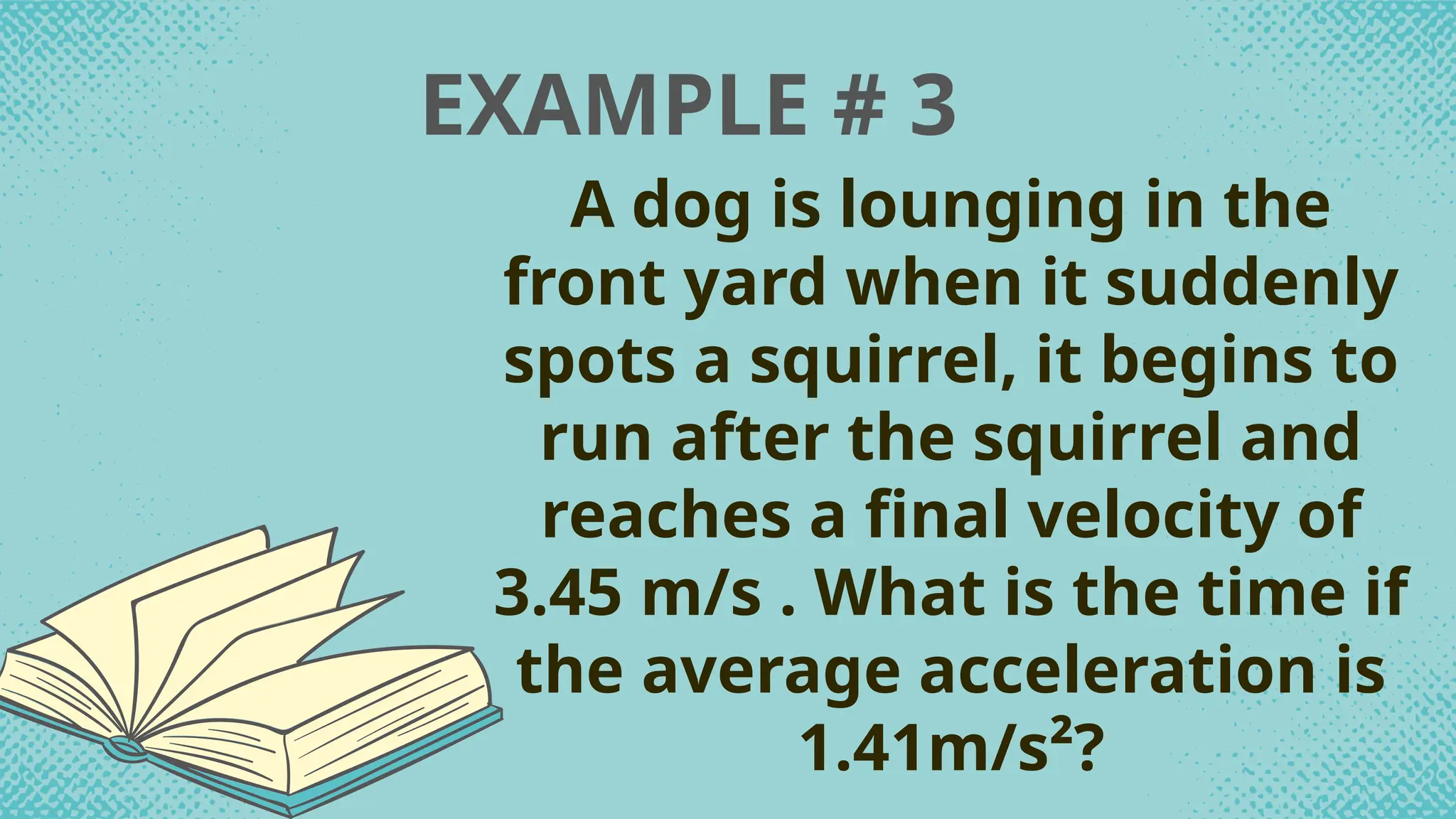 EXAMPLE # 3
A dog is lounging in the
front yard when it suddenly
spots a squirrel, it begins to
run after the squirrel and
reaches a final velocity of
3.45 m/s . What is the time if
the average acceleration is
1.41m/s²?
 
