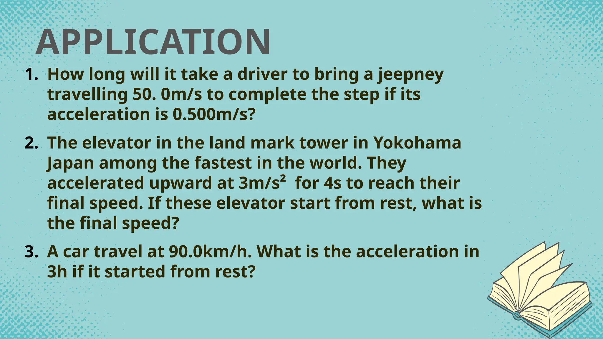 APPLICATION
1. How long will it take a driver to bring a jeepney
travelling 50. 0m/s to complete the step if its
acceleration is 0.500m/s?
2. The elevator in the land mark tower in Yokohama
Japan among the fastest in the world. They
accelerated upward at 3m/s² for 4s to reach their
final speed. If these elevator start from rest, what is
the final speed?
3. A car travel at 90.0km/h. What is the acceleration in
3h if it started from rest?
 