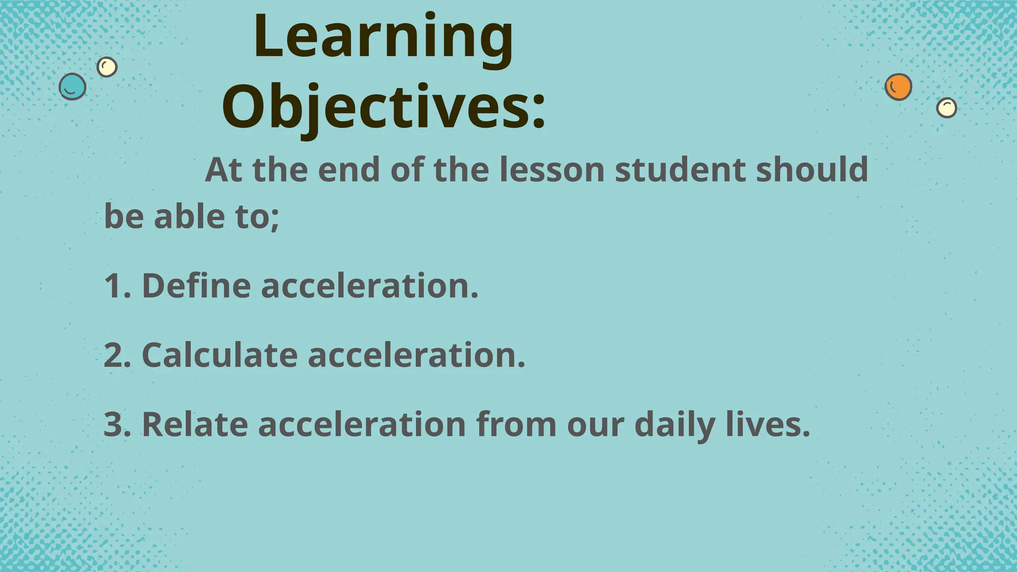 At the end of the lesson student should
be able to;
1. Define acceleration.
2. Calculate acceleration.
3. Relate acceleration from our daily lives.
Learning
Objectives:
 