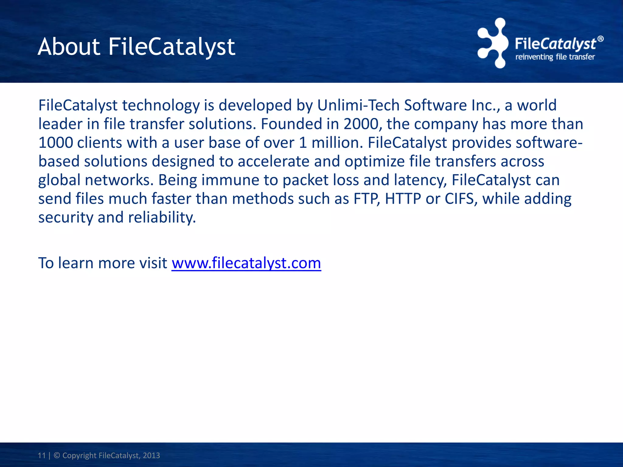 About FileCatalyst
FileCatalyst technology is developed by Unlimi-Tech Software Inc., a world
leader in file transfer solutions. Founded in 2000, the company has more than
1000 clients with a user base of over 1 million. FileCatalyst provides softwarebased solutions designed to accelerate and optimize file transfers across
global networks. Being immune to packet loss and latency, FileCatalyst can
send files much faster than methods such as FTP, HTTP or CIFS, while adding
security and reliability.
To learn more visit www.filecatalyst.com

11 | © Copyright FileCatalyst, 2013

 