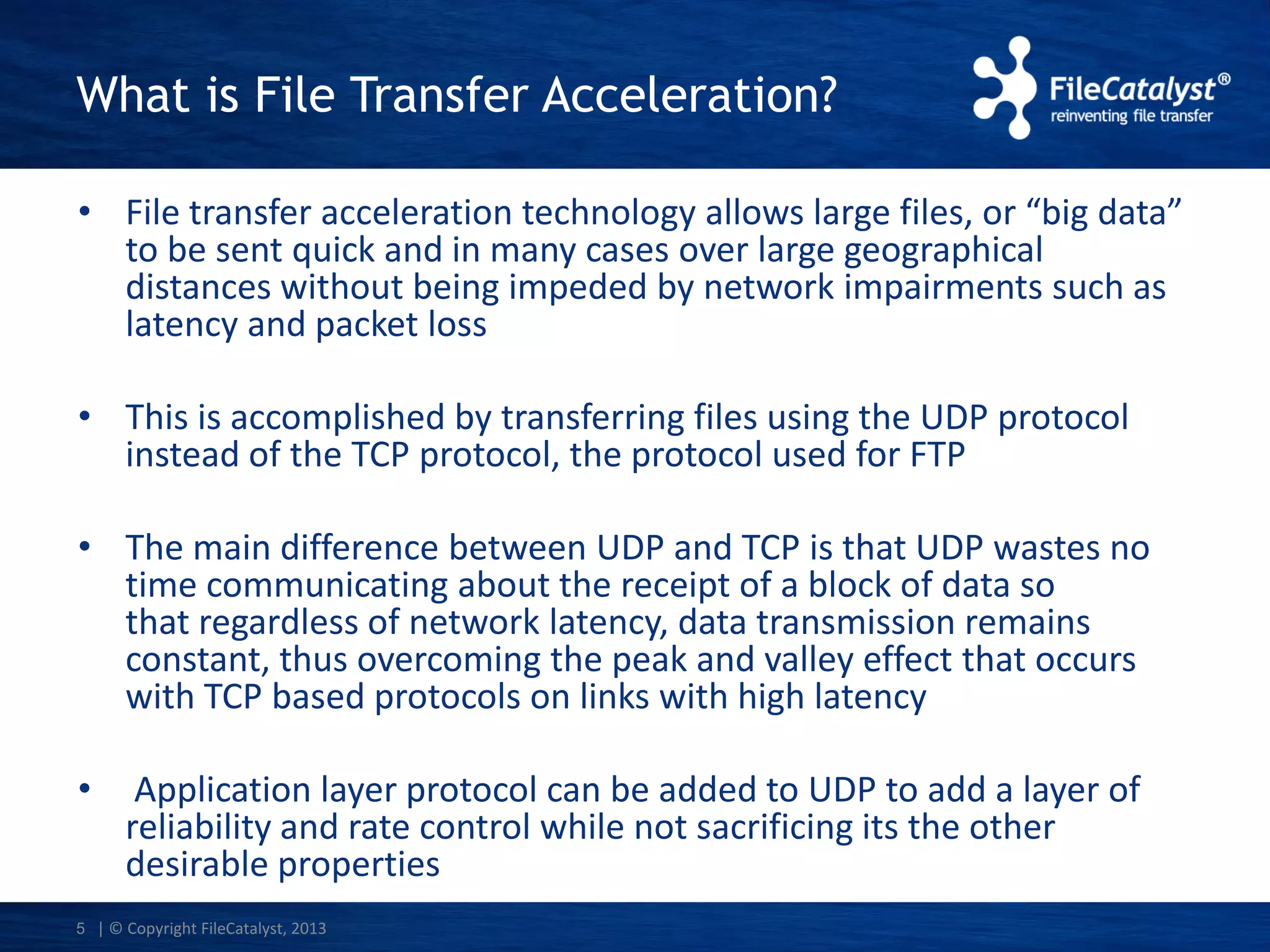 What is File Transfer Acceleration?
• File transfer acceleration technology allows large files, or “big data”
to be sent quick and in many cases over large geographical
distances without being impeded by network impairments such as
latency and packet loss
• This is accomplished by transferring files using the UDP protocol
instead of the TCP protocol, the protocol used for FTP
• The main difference between UDP and TCP is that UDP wastes no
time communicating about the receipt of a block of data so
that regardless of network latency, data transmission remains
constant, thus overcoming the peak and valley effect that occurs
with TCP based protocols on links with high latency
•

Application layer protocol can be added to UDP to add a layer of
reliability and rate control while not sacrificing its the other
desirable properties

5 | © Copyright FileCatalyst, 2013

 