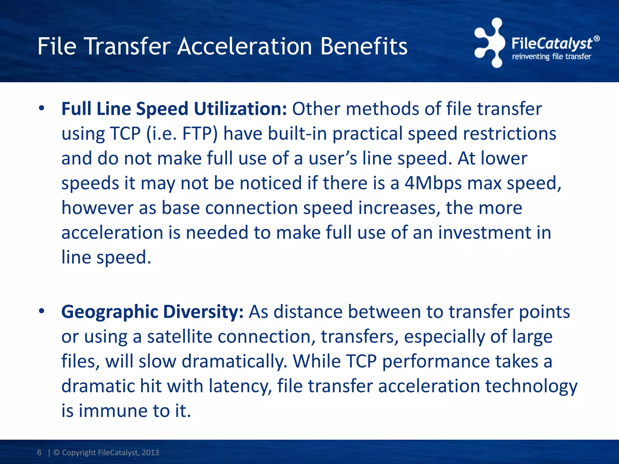 File Transfer Acceleration Benefits
• Full Line Speed Utilization: Other methods of file transfer
using TCP (i.e. FTP) have built-in practical speed restrictions
and do not make full use of a user’s line speed. At lower
speeds it may not be noticed if there is a 4Mbps max speed,
however as base connection speed increases, the more
acceleration is needed to make full use of an investment in
line speed.
• Geographic Diversity: As distance between to transfer points
or using a satellite connection, transfers, especially of large
files, will slow dramatically. While TCP performance takes a
dramatic hit with latency, file transfer acceleration technology
is immune to it.
6 | © Copyright FileCatalyst, 2013

 