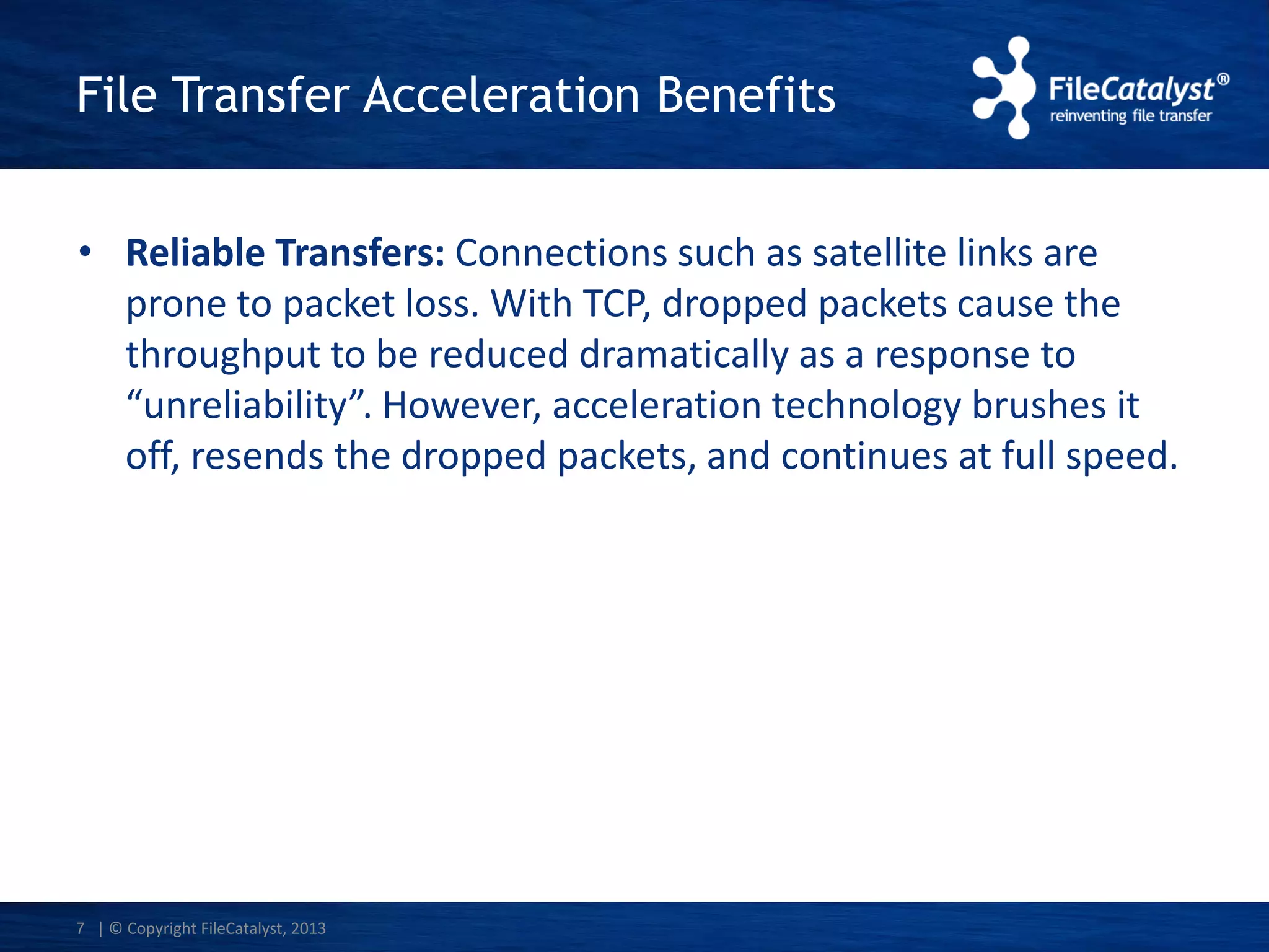 File Transfer Acceleration Benefits
• Reliable Transfers: Connections such as satellite links are
prone to packet loss. With TCP, dropped packets cause the
throughput to be reduced dramatically as a response to
“unreliability”. However, acceleration technology brushes it
off, resends the dropped packets, and continues at full speed.

7 | © Copyright FileCatalyst, 2013

 